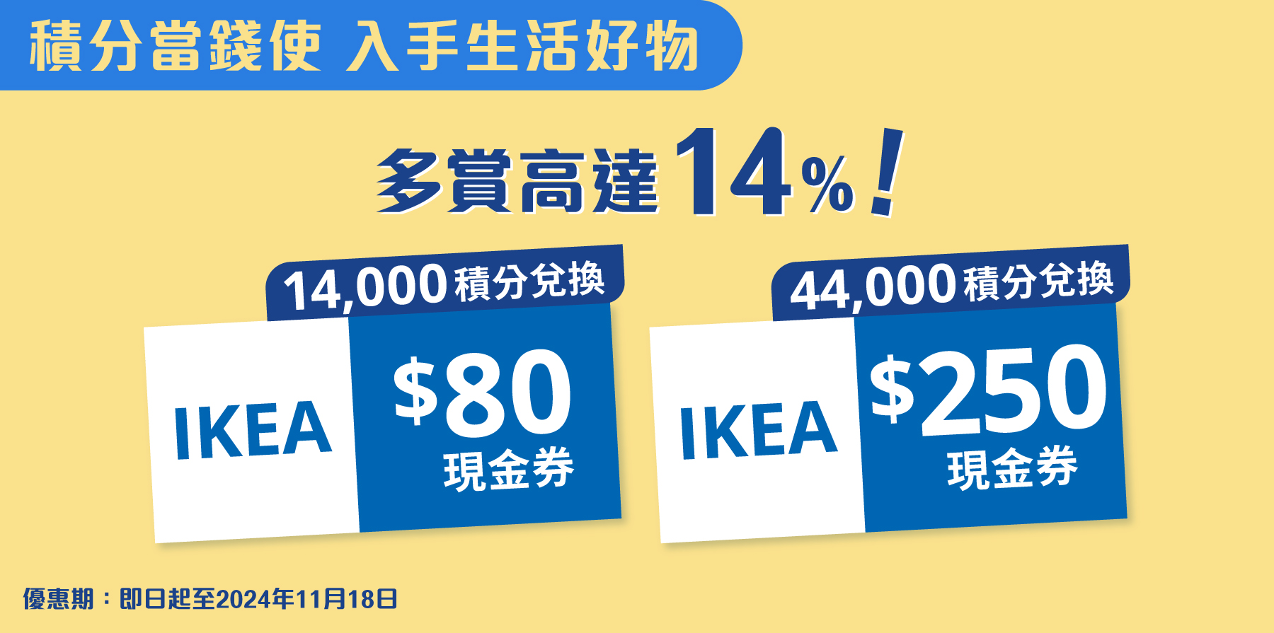 積分當錢使，入手生活好物！11月18日前以14,000積分兌換IKEA $80現金券，或以44,000積分兌換IKEA $250現金券，多賞高達14%！